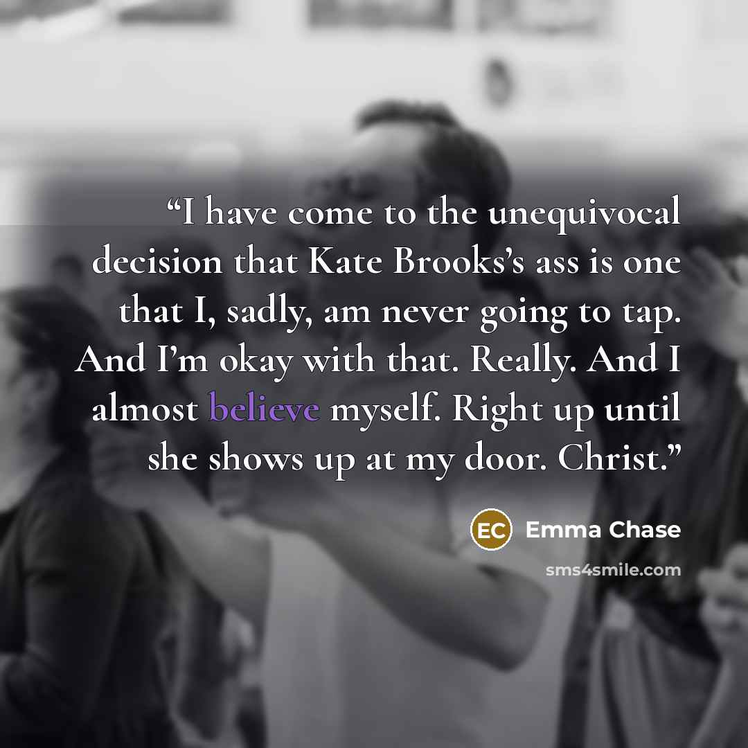 “I have come to the unequivocal decision that Kate Brooks’s ass is one that I, sadly, am never going to tap. And I’m okay with that. Really. And I almost believe myself. Right up until she shows up at my door. Christ.” quote by Emma Chase