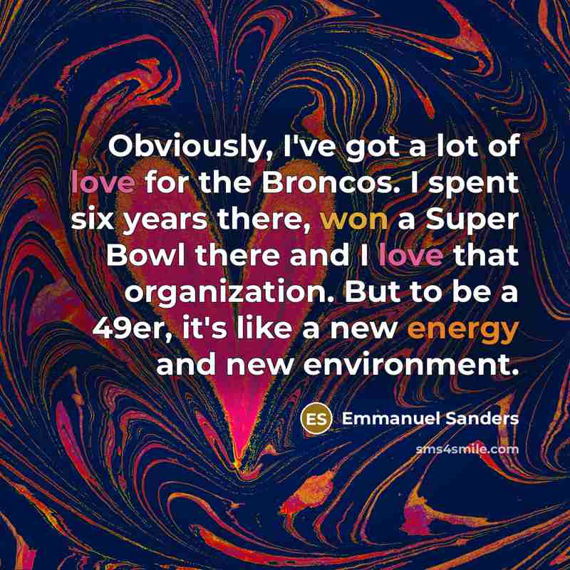 “Obviously, I've got a lot of love for the Broncos. I spent six years there, won a Super Bowl there and I love that organization. But to be a 49er, it's like a new energy and new environment.” quote by Emmanuel Sanders