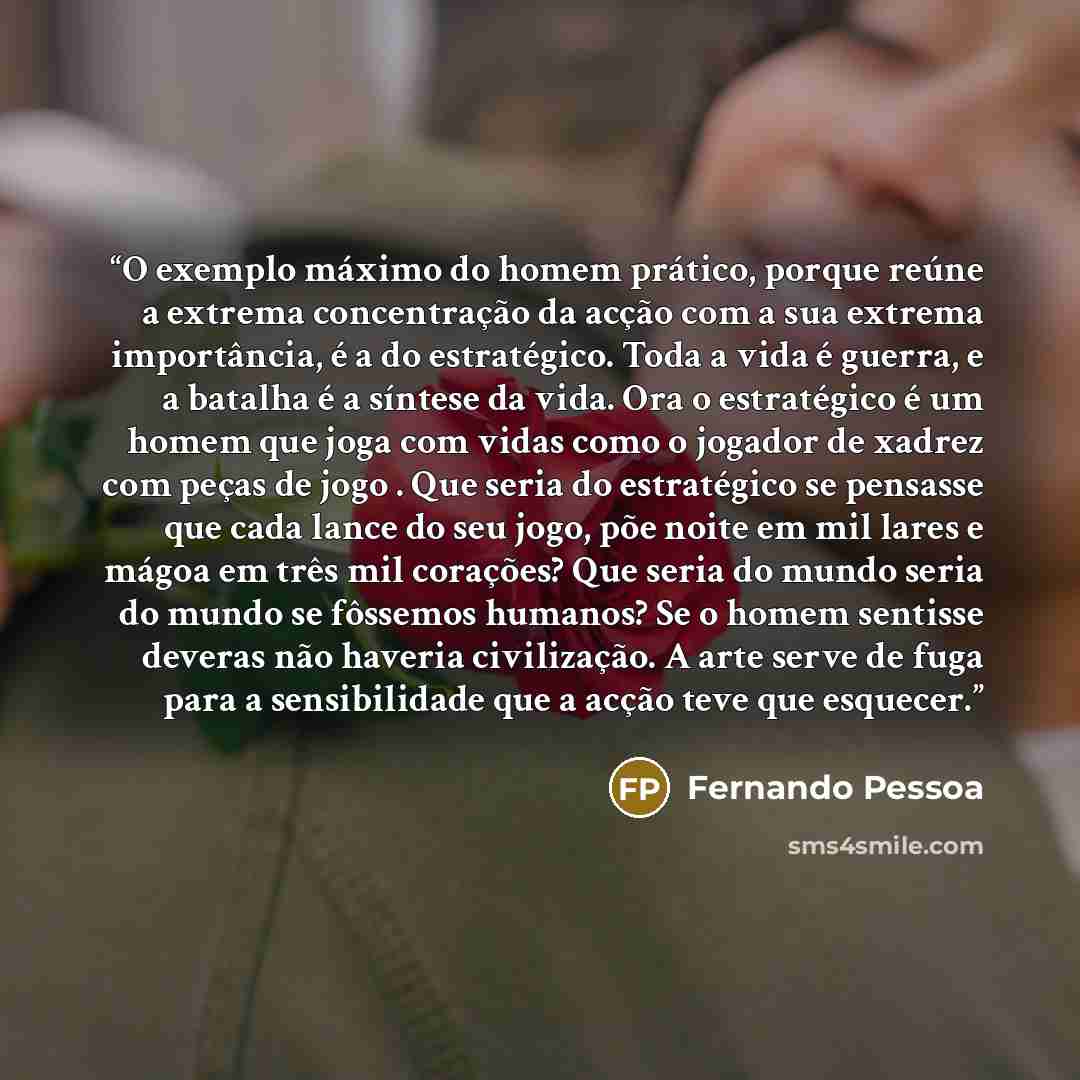 “O exemplo máximo do homem prático, porque reúne a extrema concentração da acção com a sua extrema importância, é a do estratégico. Toda a vida é guerra, e a batalha é a síntese da vida. Ora o estratégico é um homem que joga com vidas como o jogador de xadrez com peças de jogo . Que seria do…” quote by Fernando Pessoa