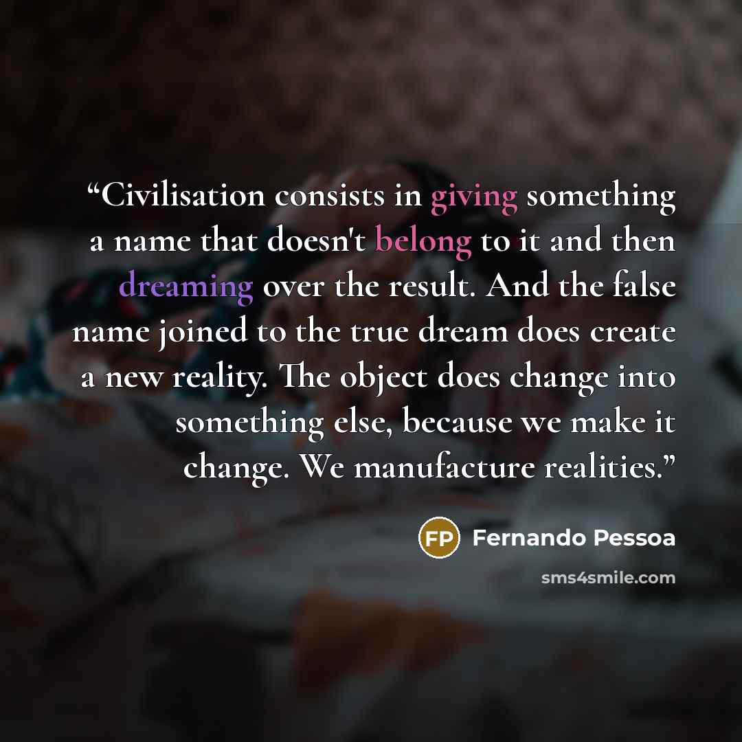“Civilisation consists in giving something a name that doesn't belong to it and then dreaming over the result. And the false name joined to the true dream does create a new reality. The object does change into something else, because we make it change. We manufacture realities.” quote by Fernando Pessoa