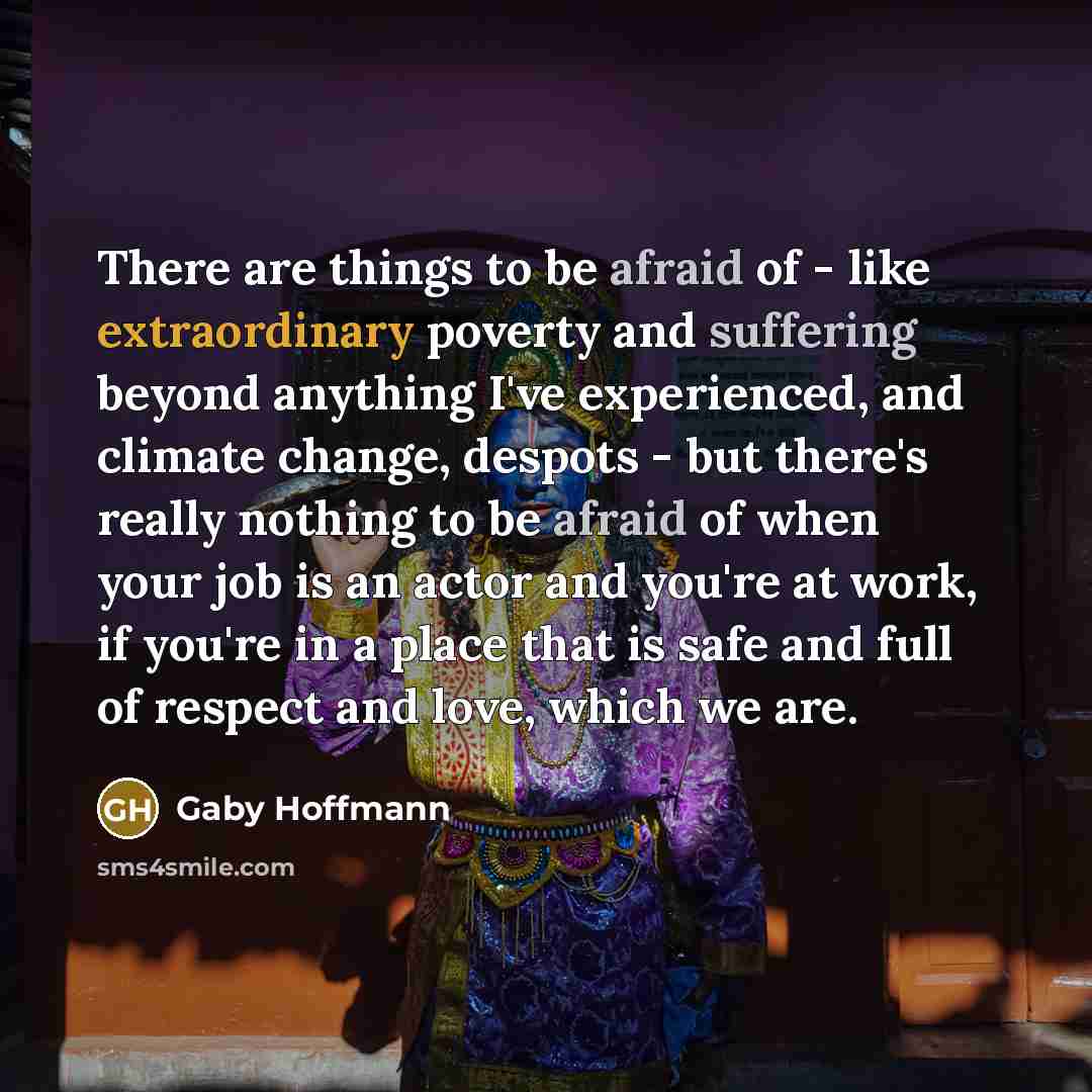 “There are things to be afraid of - like extraordinary poverty and suffering beyond anything I've experienced, and climate change, despots - but there's really nothing to be afraid of when your job is an actor and you're at work, if you're in a place that is safe and full of respect and love, which…” quote by Gaby Hoffmann