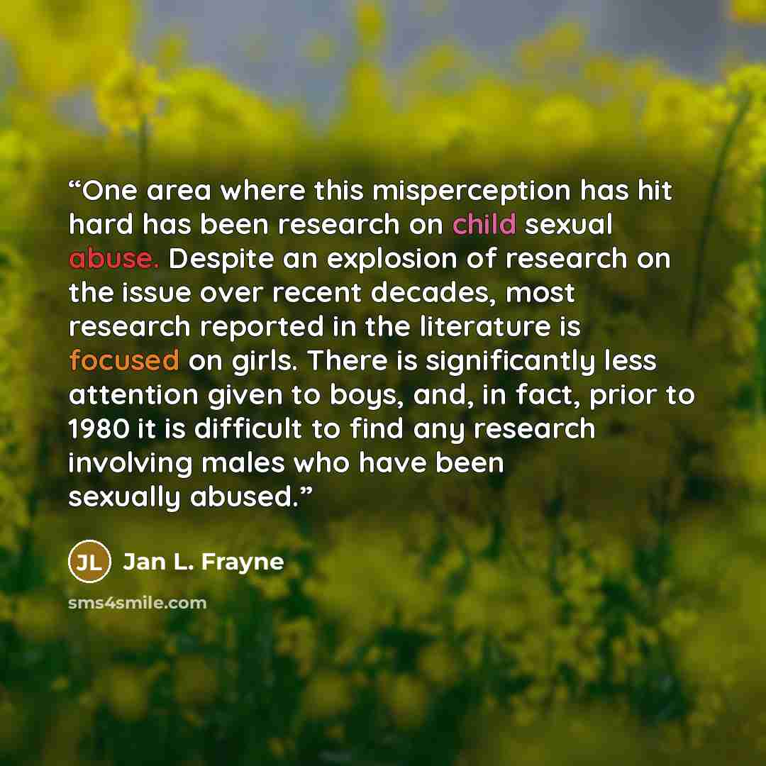 “One area where this misperception has hit hard has been research on child sexual abuse. Despite an explosion of research on the issue over recent decades, most research reported in the literature is focused on girls. There is significantly less attention given to boys, and, in fact, prior to 1980…” quote by Jan L. Frayne