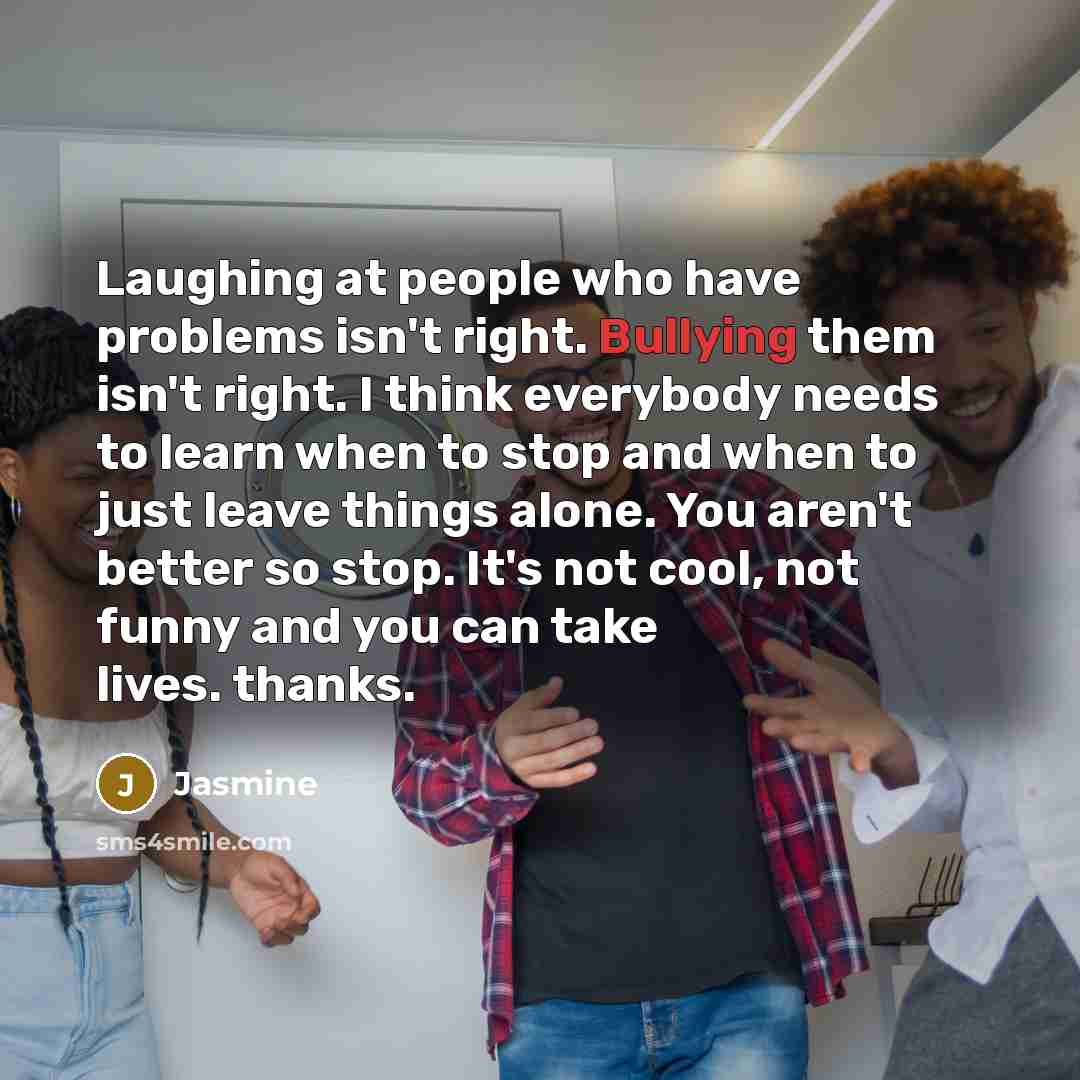 “Laughing at people who have problems isn't right. Bullying them isn't right. I think everybody needs to learn when to stop and when to just leave things alone. You aren't better so stop. It's not cool, not funny and you can take lives. thanks.” quote by Jasmine