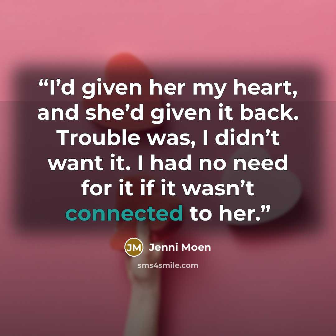 “I’d given her my heart, and she’d given it back. Trouble was, I didn’t want it. I had no need for it if it wasn’t connected to her.” quote by Jenni Moen