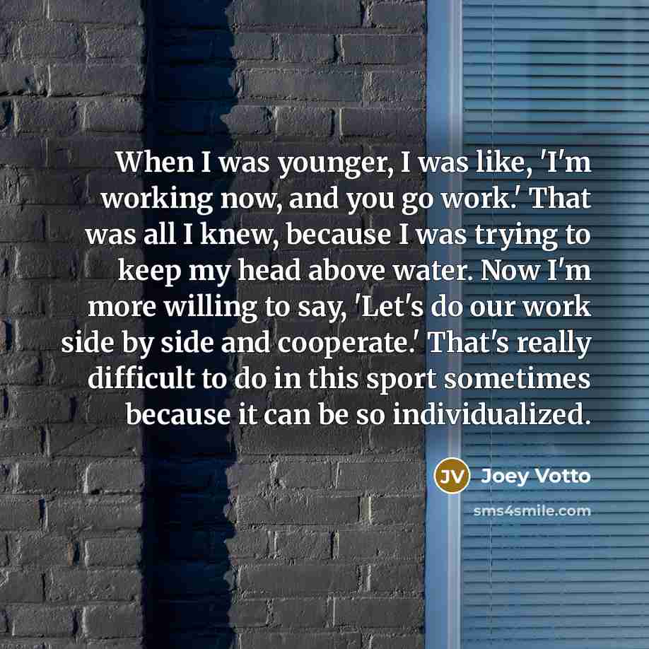 “When I was younger, I was like, 'I'm working now, and you go work.' That was all I knew, because I was trying to keep my head above water. Now I'm more willing to say, 'Let's do our work side by side and cooperate.' That's really difficult to do in this sport sometimes because it can be so…” quote by Joey Votto