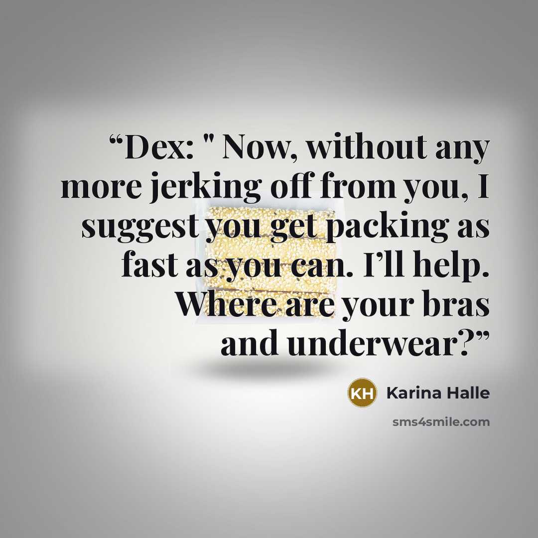 “Dex: " Now, without any more jerking off from you, I suggest you get packing as fast as you can. I’ll help. Where are your bras and underwear?” quote by Karina Halle
