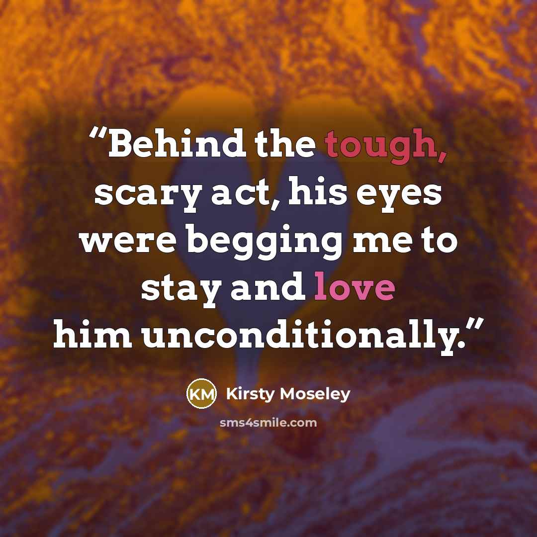 “Behind the tough, scary act, his eyes were begging me to stay and love him unconditionally.” quote by Kirsty Moseley