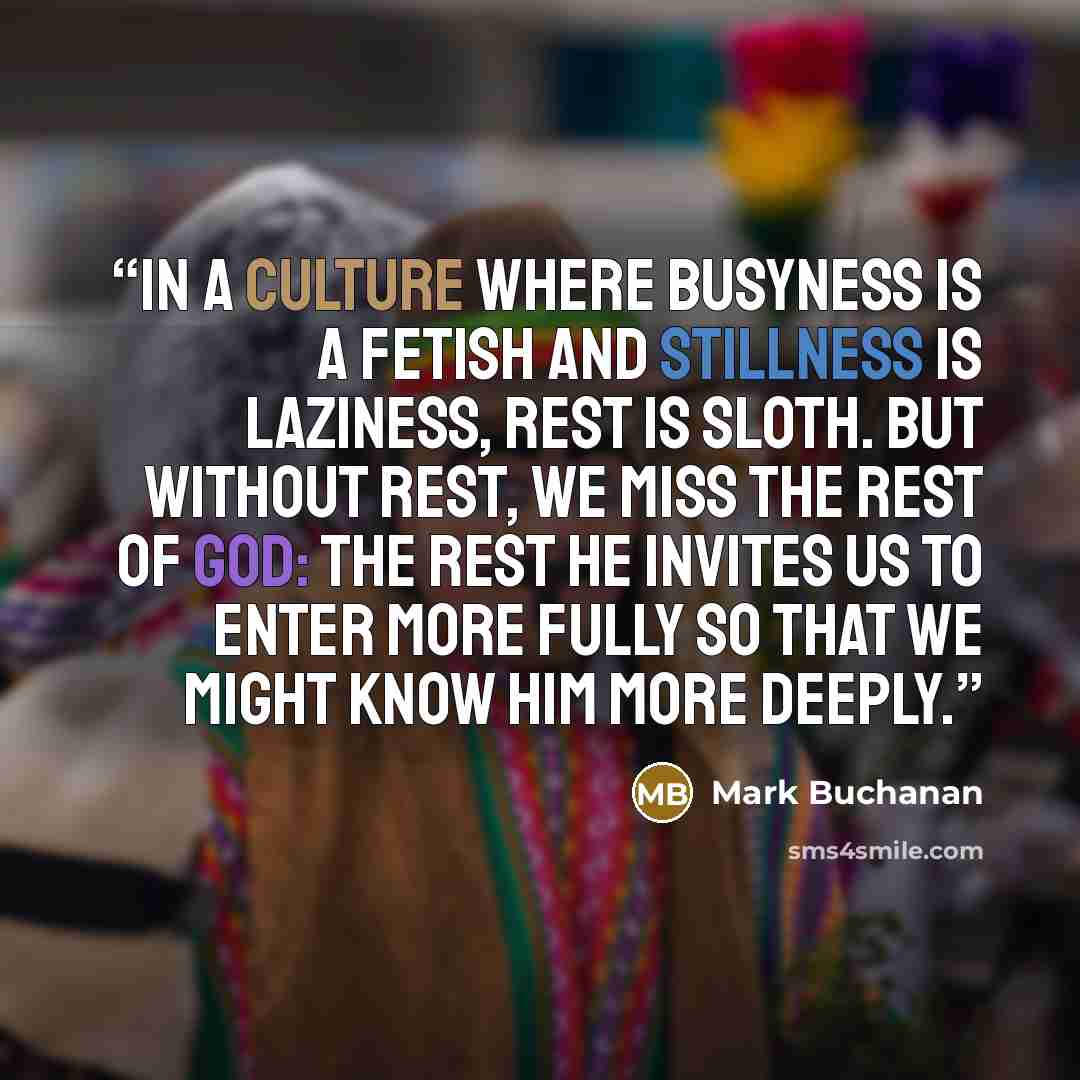 “In a culture where busyness is a fetish and stillness is laziness, rest is sloth. But without rest, we miss the rest of God: the rest he invites us to enter more fully so that we might know him more deeply.” quote by Mark Buchanan