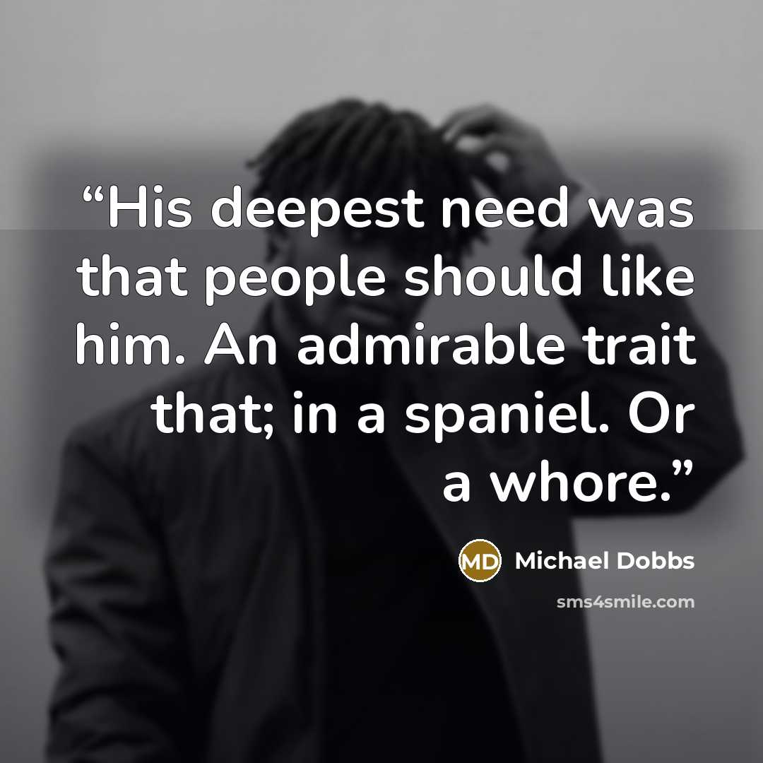 “His deepest need was that people should like him. An admirable trait that; in a spaniel. Or a whore.” quote by Michael Dobbs