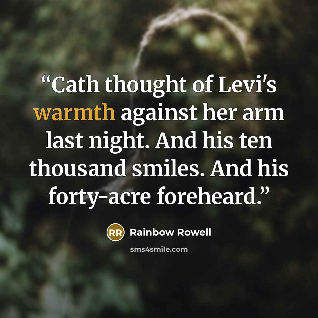“Cath thought of Levi's warmth against her arm last night. And his ten thousand smiles. And his forty-acre foreheard.” quote by Rainbow Rowell