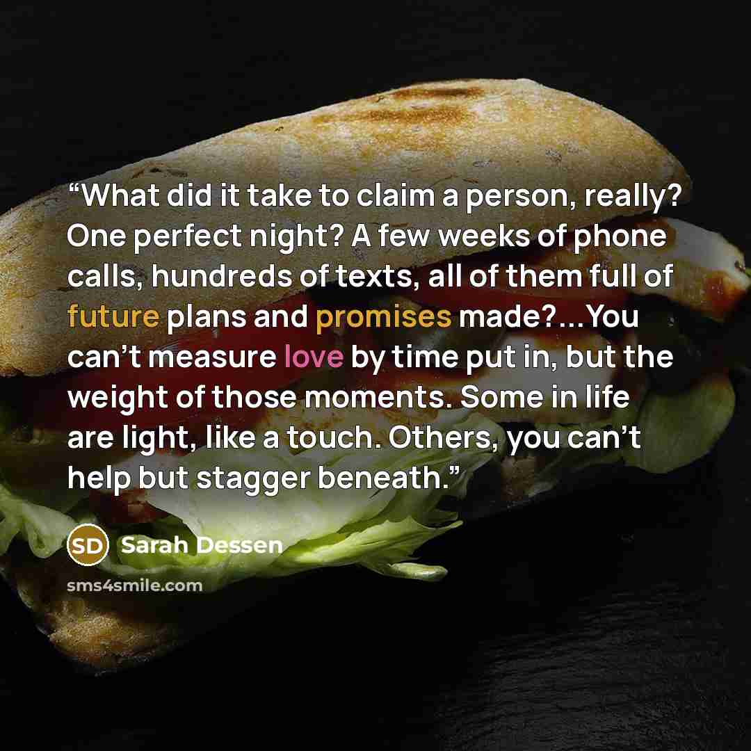 “What did it take to claim a person, really? One perfect night? A few weeks of phone calls, hundreds of texts, all of them full of future plans and promises made?...You can't measure love by time put in, but the weight of those moments. Some in life are light, like a touch. Others, you can't help…” quote by Sarah Dessen