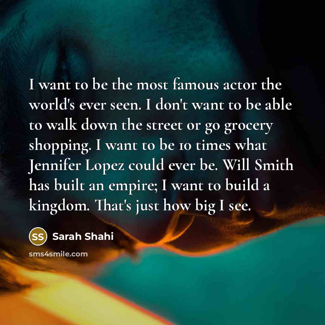 “I want to be the most famous actor the world's ever seen. I don't want to be able to walk down the street or go grocery shopping. I want to be 10 times what Jennifer Lopez could ever be. Will Smith has built an empire; I want to build a kingdom. That's just how big I see.” quote by Sarah Shahi