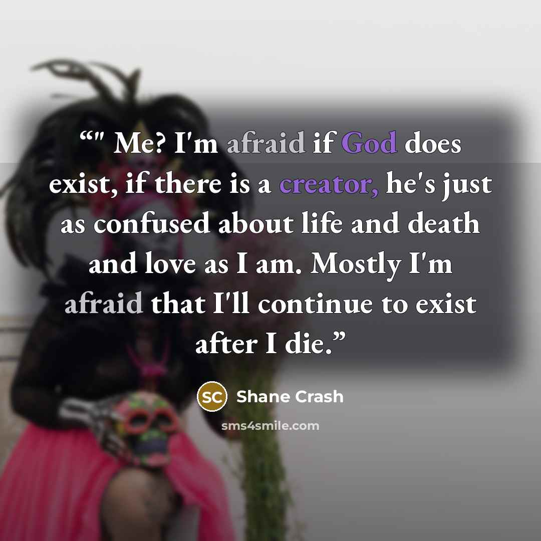 “﻿﻿" Me? I'm afraid if God does exist, if there is a creator, he's just as confused about life and death and love as I am. Mostly I'm afraid that I'll continue to exist after I die.” quote by Shane Crash