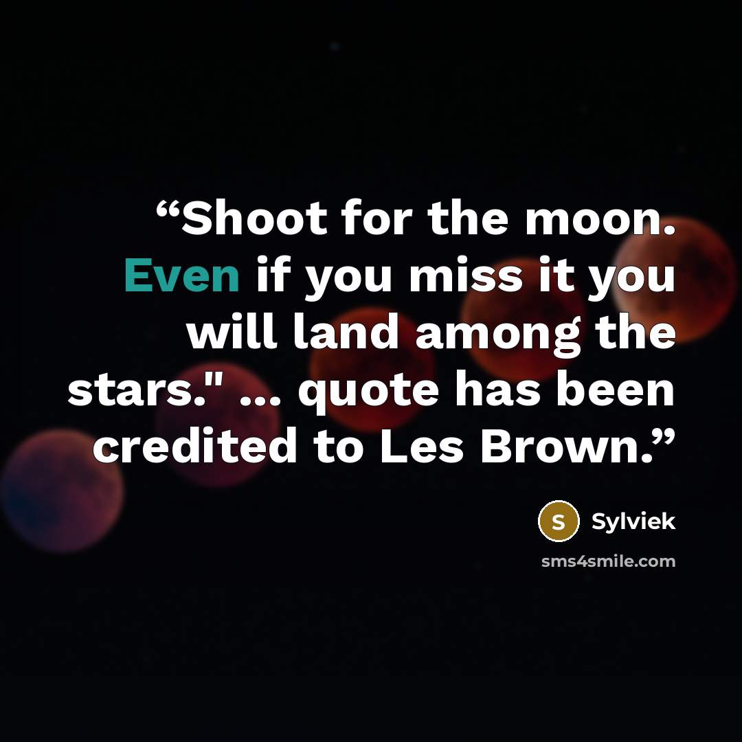 “Shoot for the moon. Even if you miss it you will land among the stars." ... quote has been credited to Les Brown.” quote by Sylviek