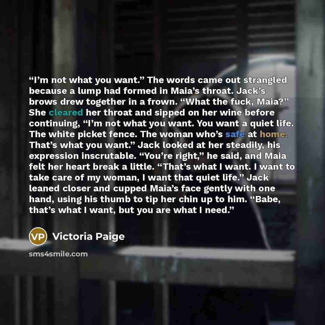 “I’m not what you want.” The words came out strangled because a lump had formed in Maia’s throat. Jack’s brows drew together in a frown. “What the fuck, Maia?” She cleared her throat and sipped on her wine before continuing, “I’m not what you want. You want a quiet life. The white picket fence. The…” quote by Victoria Paige