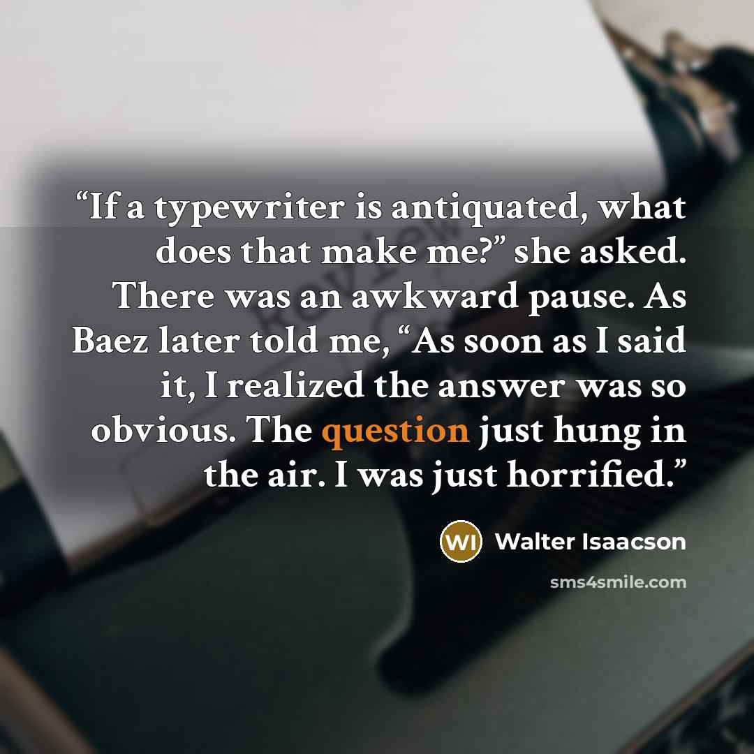 “If a typewriter is antiquated, what does that make me?” she asked. There was an awkward pause. As Baez later told me, “As soon as I said it, I realized the answer was so obvious. The question just hung in the air. I was just horrified.” quote by Walter Isaacson