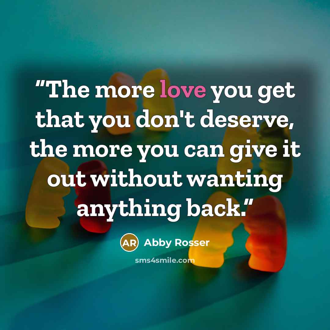 “The more love you get that you don't deserve, the more you can give it out without wanting anything back.” quote by Abby Rosser