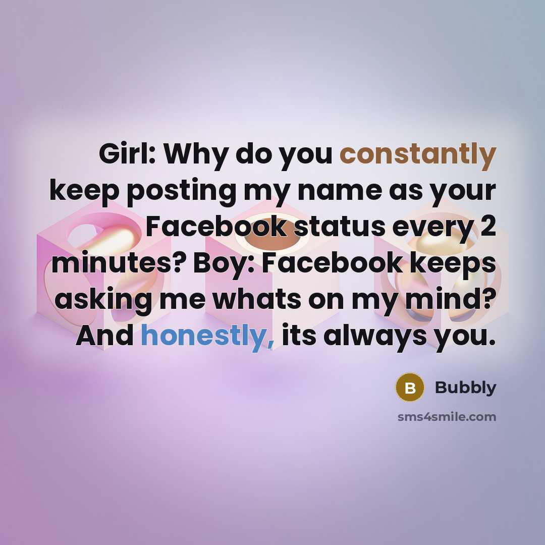 “Girl: Why do you constantly keep posting my name as your Facebook status every 2 minutes? Boy: Facebook keeps asking me whats on my mind? And honestly, its always you.” quote by Bubbly
