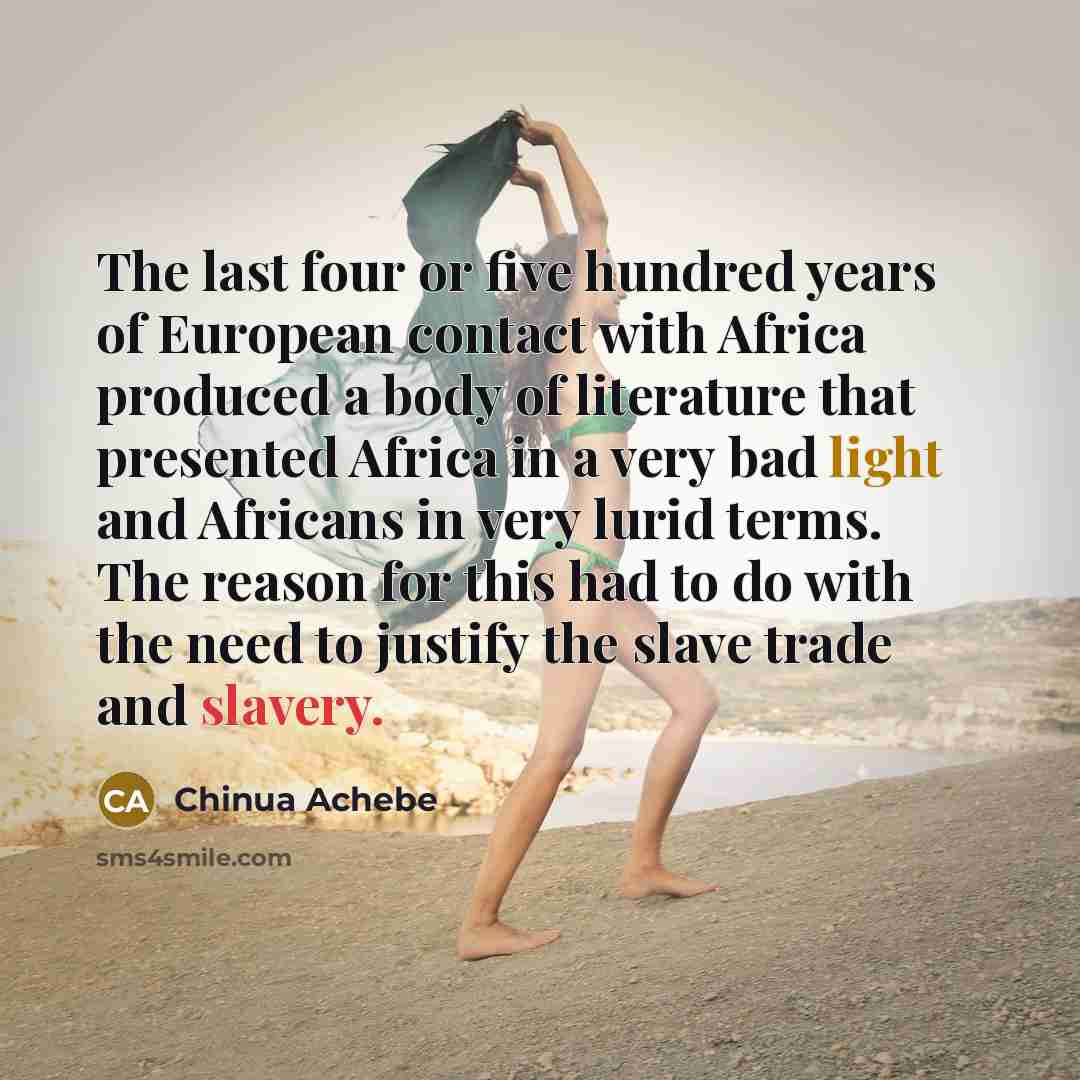 “The last four or five hundred years of European contact with Africa produced a body of literature that presented Africa in a very bad light and Africans in very lurid terms. The reason for this had to do with the need to justify the slave trade and slavery.” quote by Chinua Achebe
