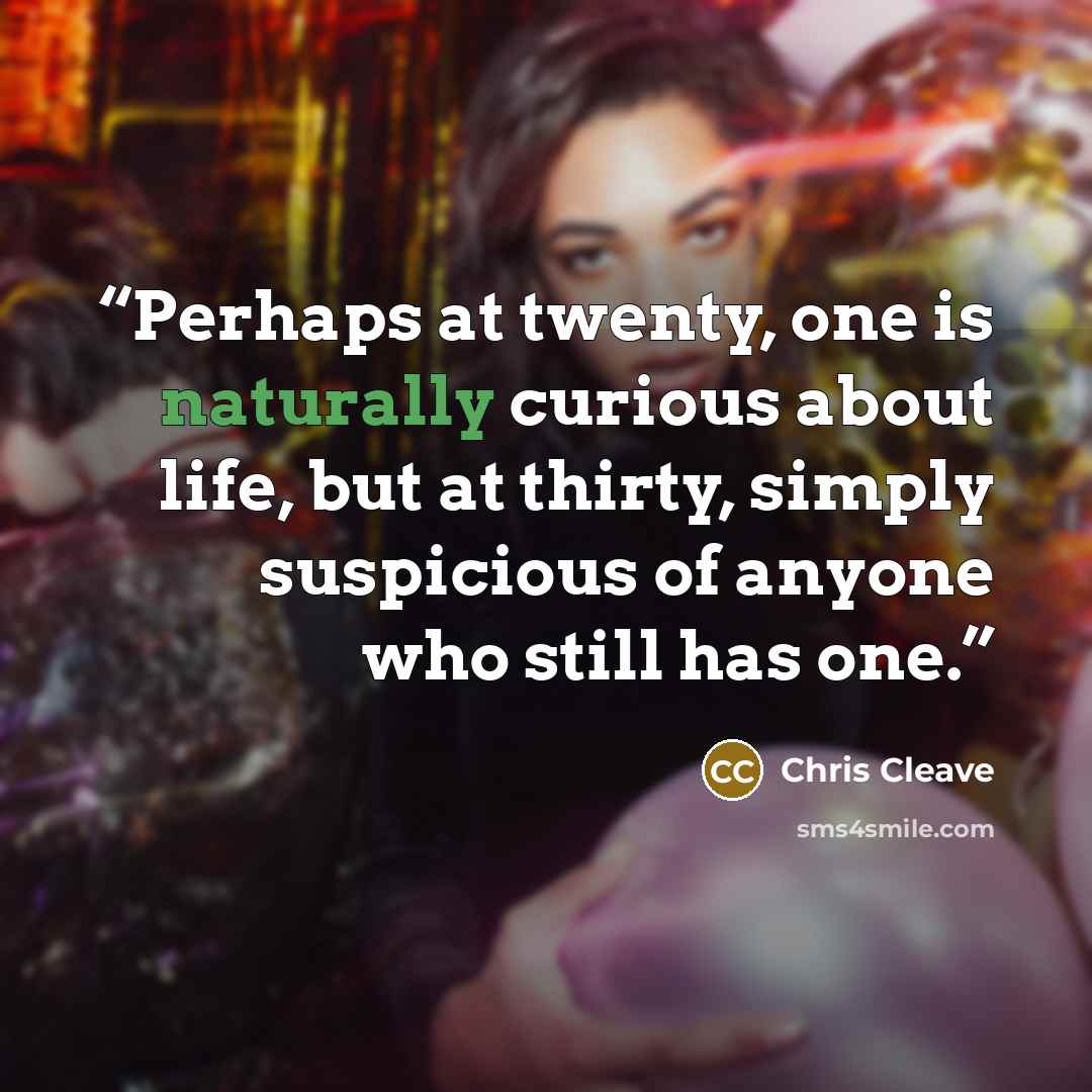 “Perhaps at twenty, one is naturally curious about life, but at thirty, simply suspicious of anyone who still has one.” quote by Chris Cleave