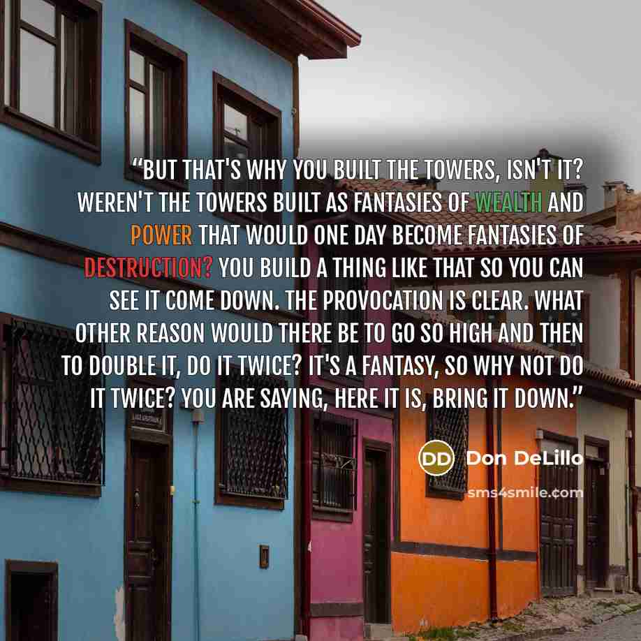 “But that's why you built the towers, isn't it? Weren't the towers built as fantasies of wealth and power that would one day become fantasies of destruction? You build a thing like that so you can see it come down. The provocation is clear. What other reason would there be to go so high and then to…” quote by Don DeLillo