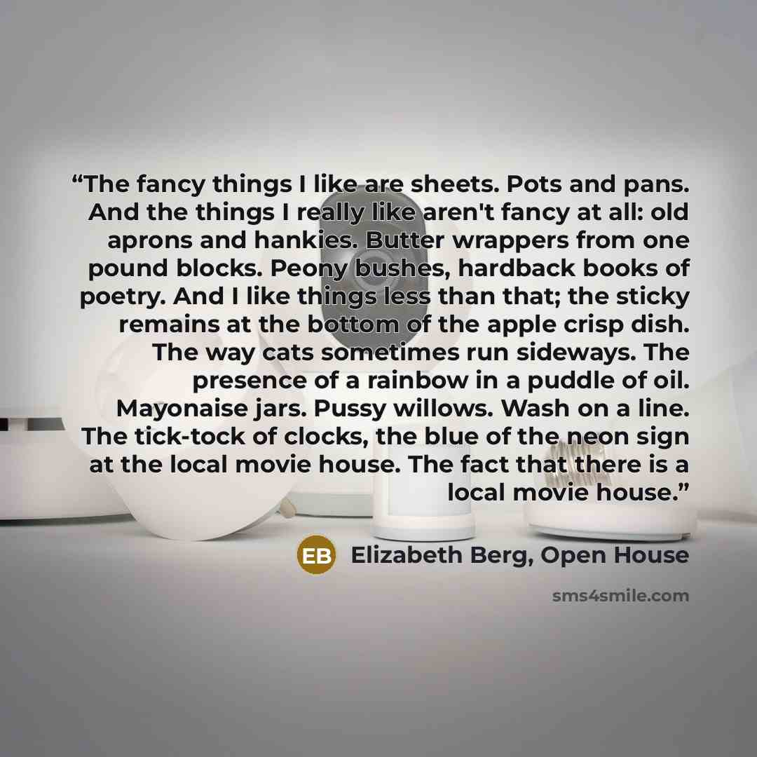 “The fancy things I like are sheets. Pots and pans. And the things I really like aren't fancy at all: old aprons and hankies. Butter wrappers from one pound blocks. Peony bushes, hardback books of poetry. And I like things less than that; the sticky remains at the bottom of the apple crisp dish…” quote by Elizabeth Berg, Open House