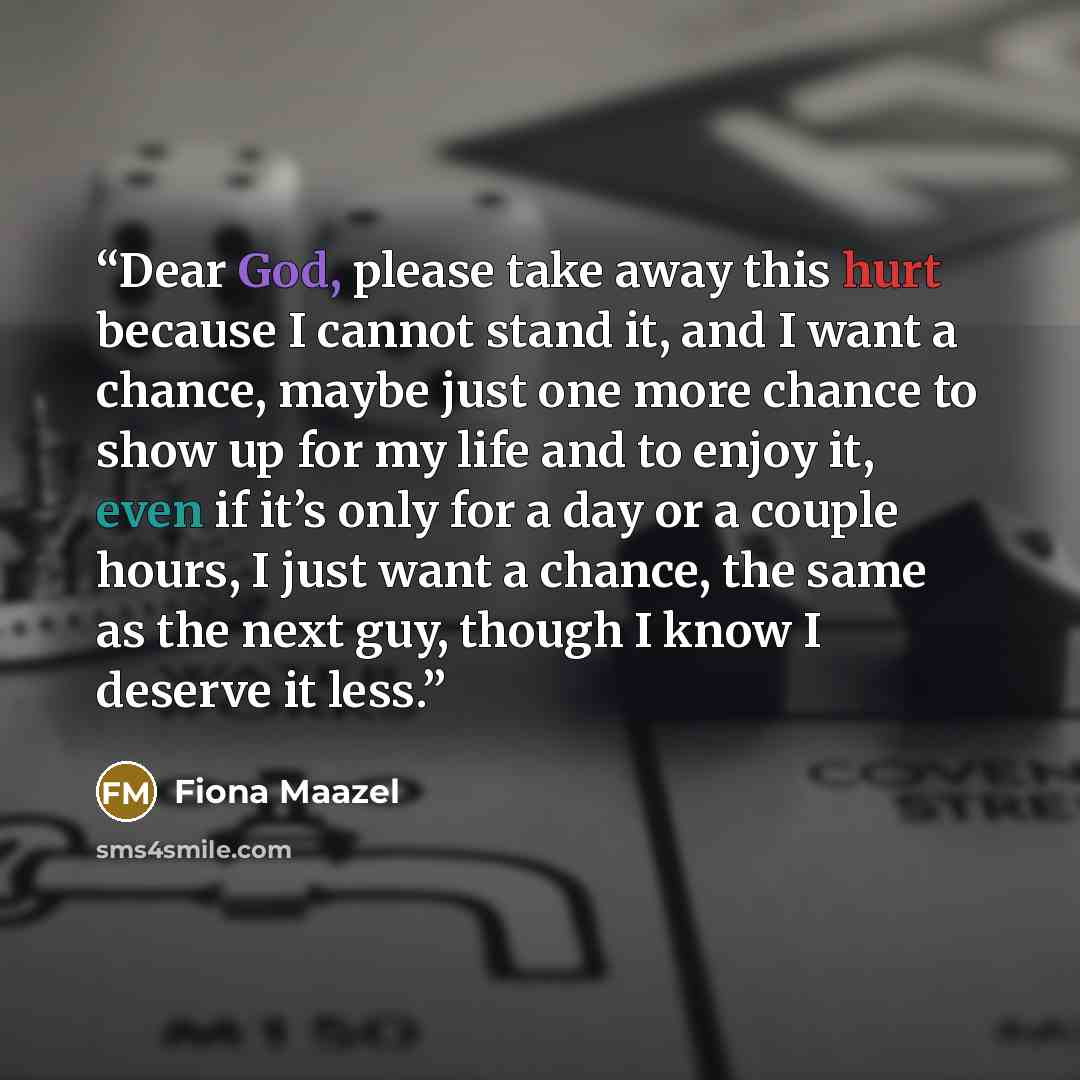 “Dear God, please take away this hurt because I cannot stand it, and I want a chance, maybe just one more chance to show up for my life and to enjoy it, even if it’s only for a day or a couple hours, I just want a chance, the same as the next guy, though I know I deserve it less.” quote by Fiona Maazel