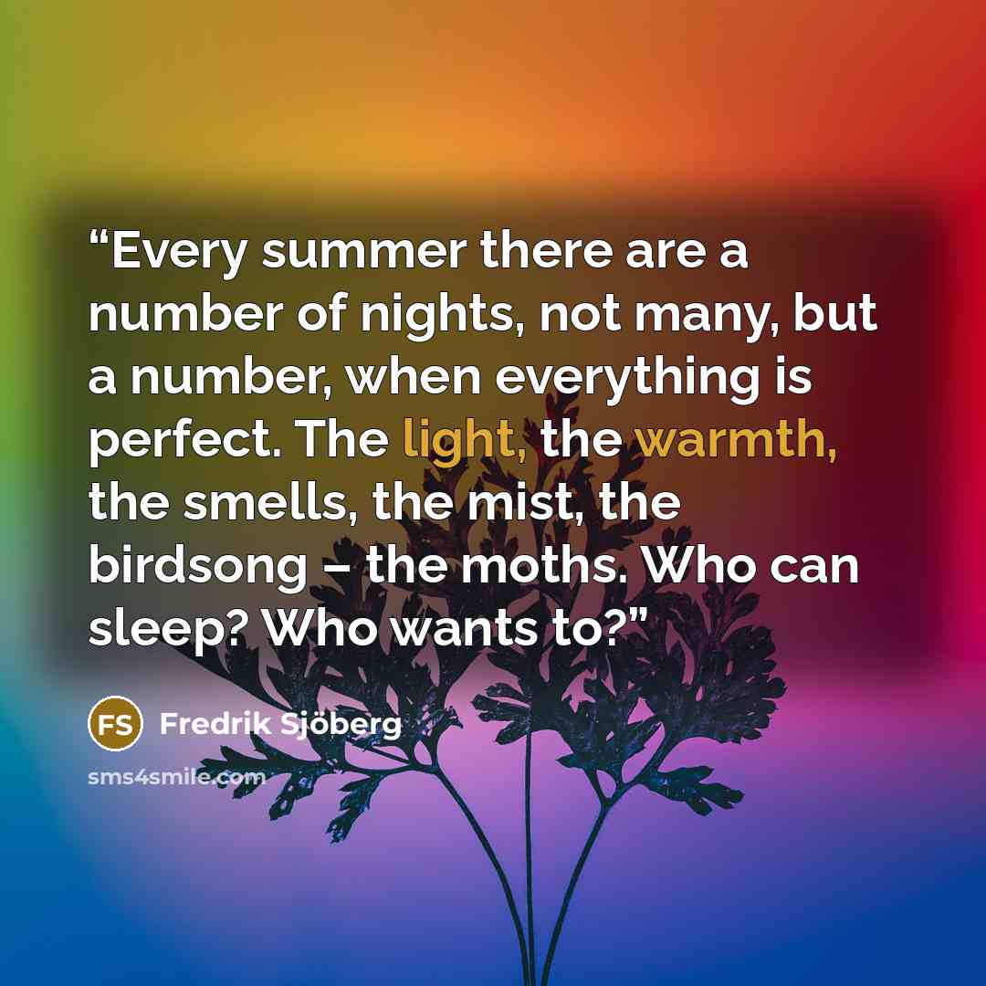 “Every summer there are a number of nights, not many, but a number, when everything is perfect. The light, the warmth, the smells, the mist, the birdsong – the moths. Who can sleep? Who wants to?” quote by Fredrik Sjöberg