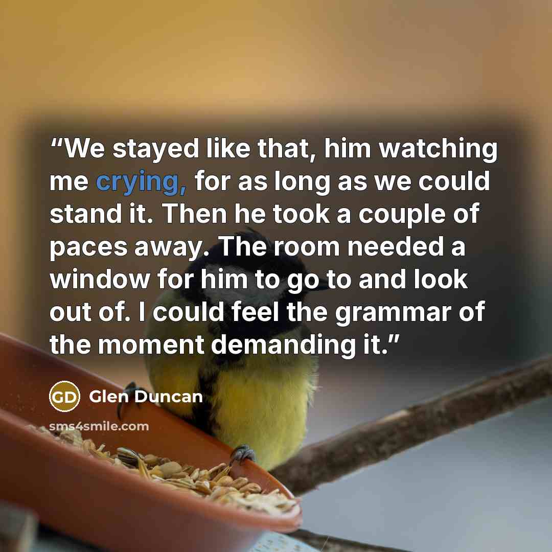 “We stayed like that, him watching me crying, for as long as we could stand it. Then he took a couple of paces away. The room needed a window for him to go to and look out of. I could feel the grammar of the moment demanding it.” quote by Glen Duncan