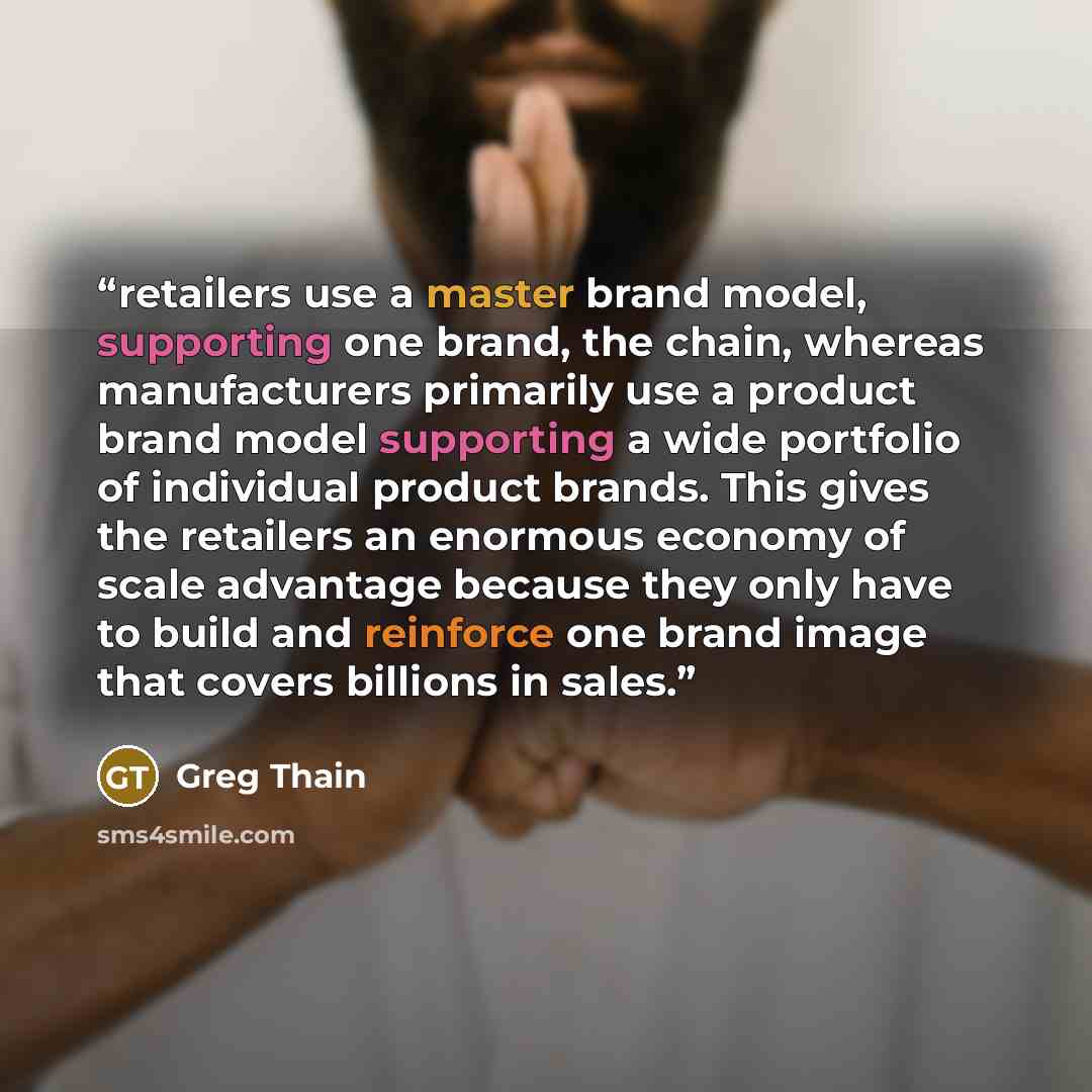 “retailers use a master brand model, supporting one brand, the chain, whereas manufacturers primarily use a product brand model supporting a wide portfolio of individual product brands. This gives the retailers an enormous economy of scale advantage because they only have to build and reinforce one…” quote by Greg Thain