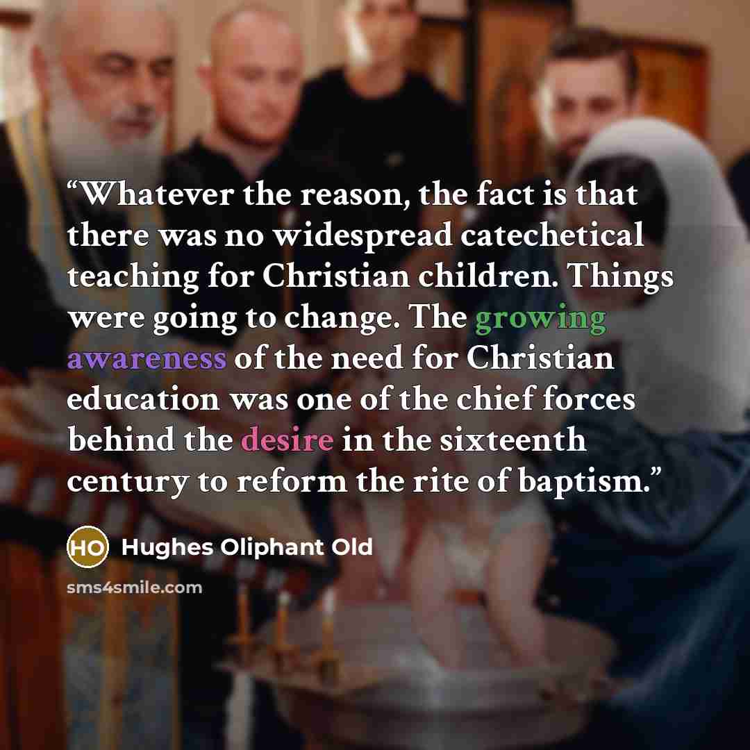 “Whatever the reason, the fact is that there was no widespread catechetical teaching for Christian children. Things were going to change. The growing awareness of the need for Christian education was one of the chief forces behind the desire in the sixteenth century to reform the rite of baptism.” quote by Hughes Oliphant Old