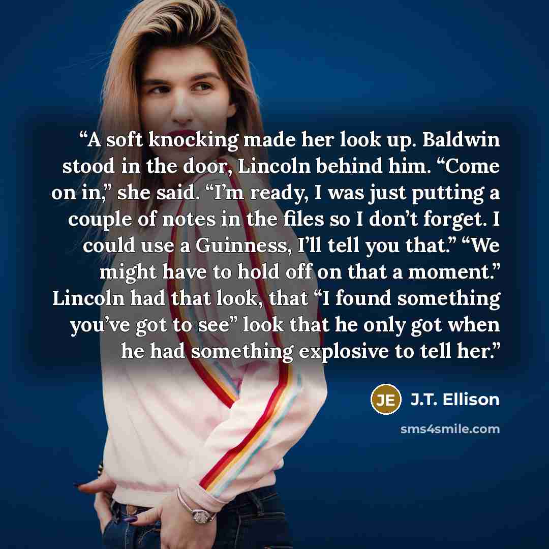 “A soft knocking made her look up. Baldwin stood in the door, Lincoln behind him. “Come on in,” she said. “I’m ready, I was just putting a couple of notes in the files so I don’t forget. I could use a Guinness, I’ll tell you that.” “We might have to hold off on that a moment.” Lincoln had that…” quote by J.T. Ellison