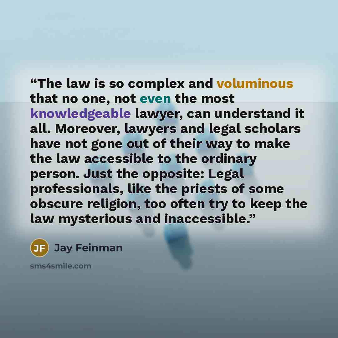 “The law is so complex and voluminous that no one, not even the most knowledgeable lawyer, can understand it all. Moreover, lawyers and legal scholars have not gone out of their way to make the law accessible to the ordinary person. Just the opposite: Legal professionals, like the priests of some…” quote by Jay Feinman
