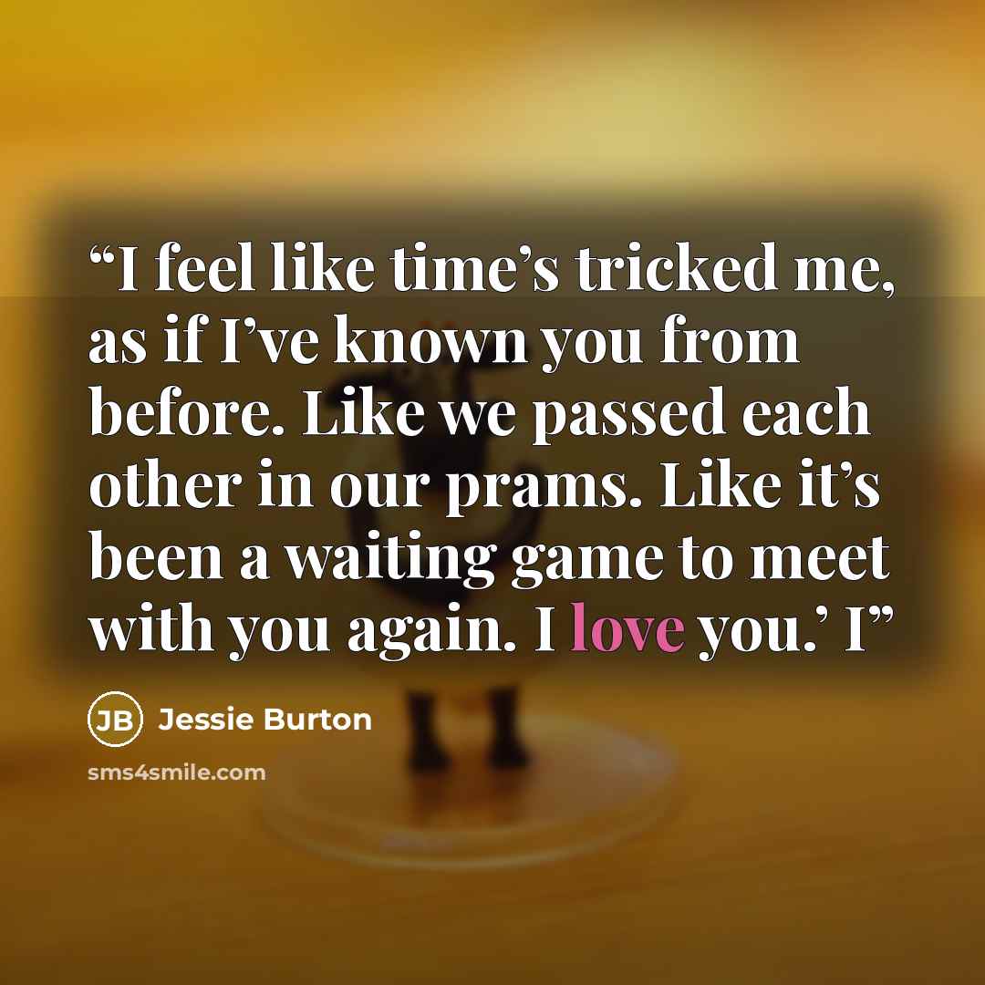“I feel like time’s tricked me, as if I’ve known you from before. Like we passed each other in our prams. Like it’s been a waiting game to meet with you again. I love you.’ I” quote by Jessie Burton