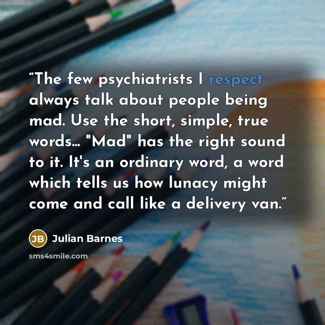 “The few psychiatrists I respect always talk about people being mad. Use the short, simple, true words... "Mad" has the right sound to it. It's an ordinary word, a word which tells us how lunacy might come and call like a delivery van.” quote by Julian Barnes