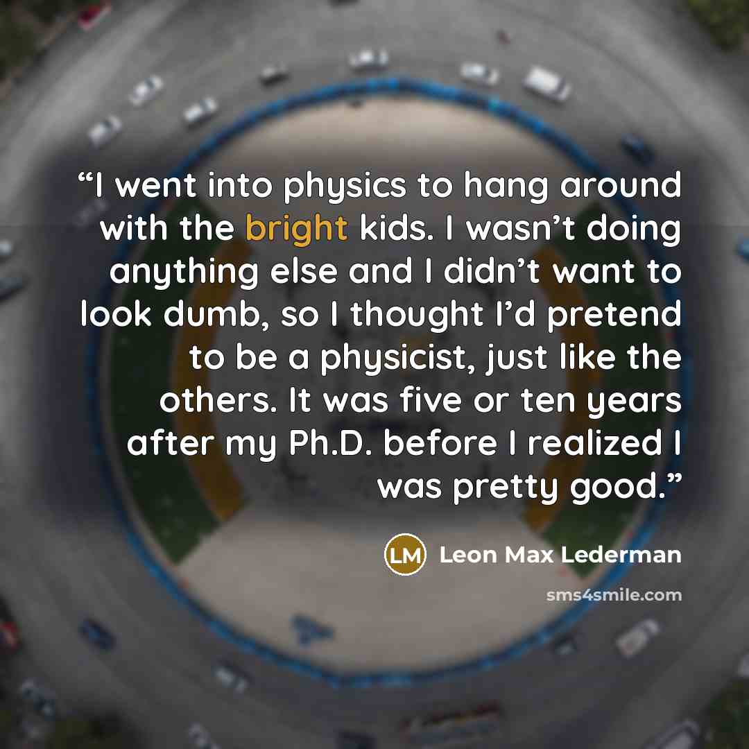 “I went into physics to hang around with the bright kids. I wasn’t doing anything else and I didn’t want to look dumb, so I thought I’d pretend to be a physicist, just like the others. It was five or ten years after my Ph.D. before I realized I was pretty good.” quote by Leon Max Lederman