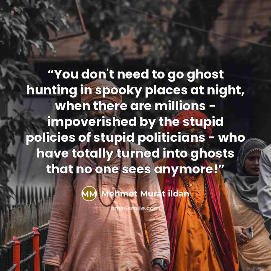 “You don't need to go ghost hunting in spooky places at night, when there are millions - impoverished by the stupid policies of stupid politicians - who have totally turned into ghosts that no one sees anymore!” quote by Mehmet Murat ildan