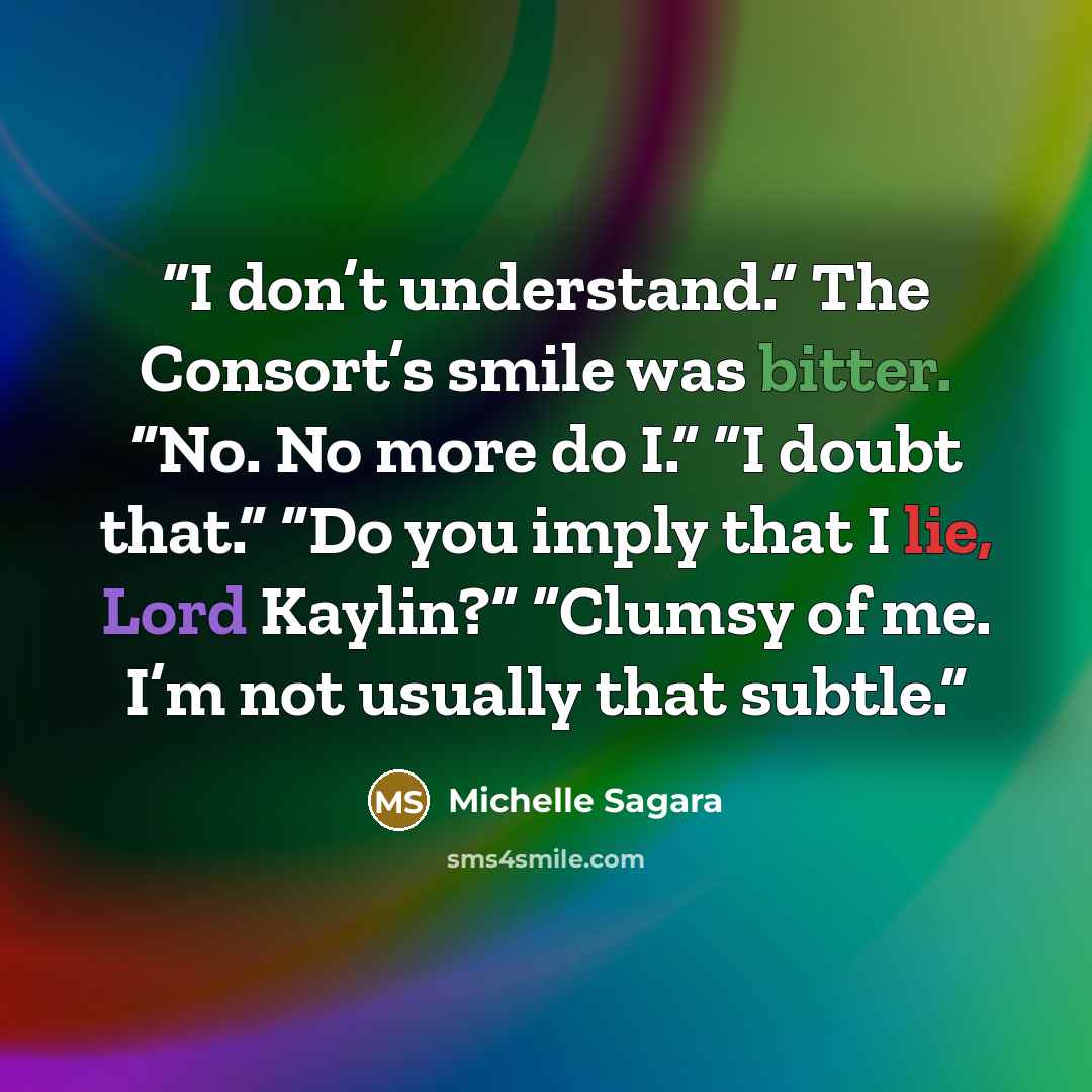 “I don’t understand.” The Consort’s smile was bitter. “No. No more do I.” “I doubt that.” “Do you imply that I lie, Lord Kaylin?” “Clumsy of me. I’m not usually that subtle.” quote by Michelle Sagara