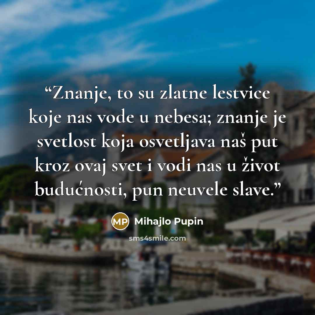 “Znanje, to su zlatne lestvice koje nas vode u nebesa; znanje je svetlost koja osvetljava naš put kroz ovaj svet i vodi nas u život budućnosti, pun neuvele slave.” quote by Mihajlo Pupin
