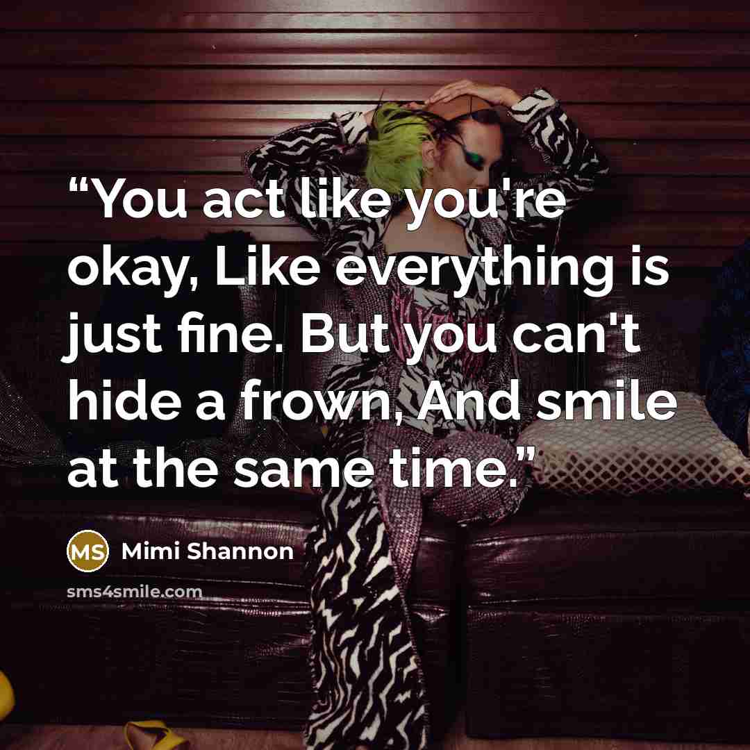 “You act like you're okay, Like everything is just fine. But you can't hide a frown, And smile at the same time.” quote by Mimi Shannon