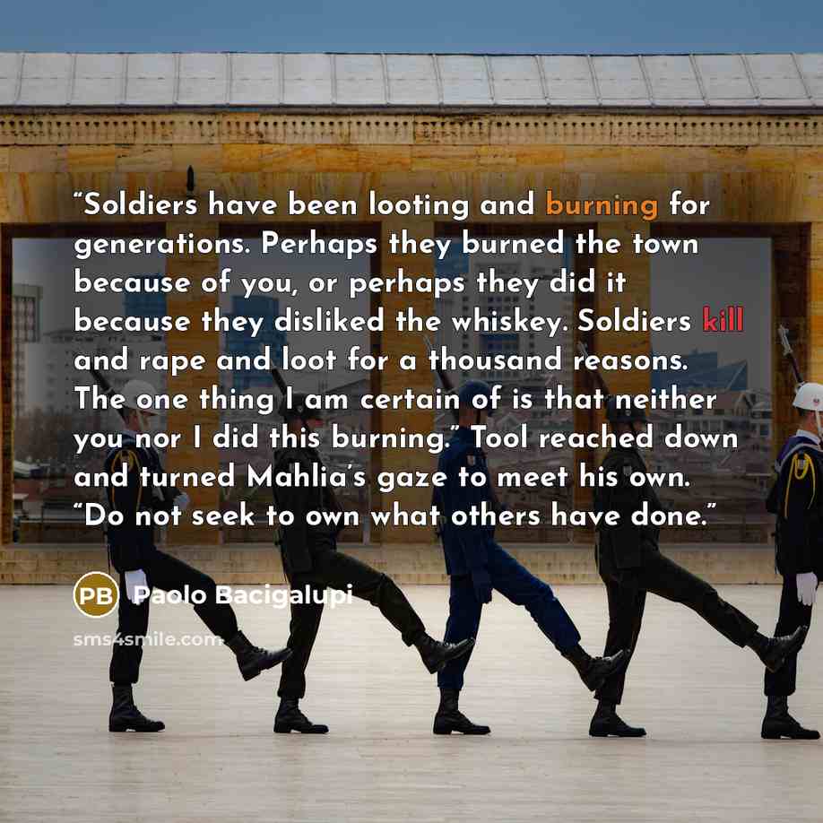 “Soldiers have been looting and burning for generations. Perhaps they burned the town because of you, or perhaps they did it because they disliked the whiskey. Soldiers kill and rape and loot for a thousand reasons. The one thing I am certain of is that neither you nor I did this burning.” Tool…” quote by Paolo Bacigalupi