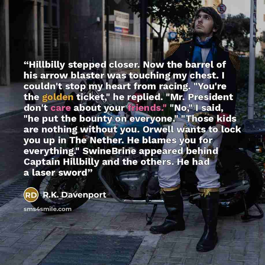 “Hillbilly stepped closer. Now the barrel of his arrow blaster was touching my chest. I couldn't stop my heart from racing. "You're the golden ticket," he replied. "Mr. President don't care about your friends." "No," I said, "he put the bounty on everyone." "Those kids are nothing without you…” quote by R.K. Davenport