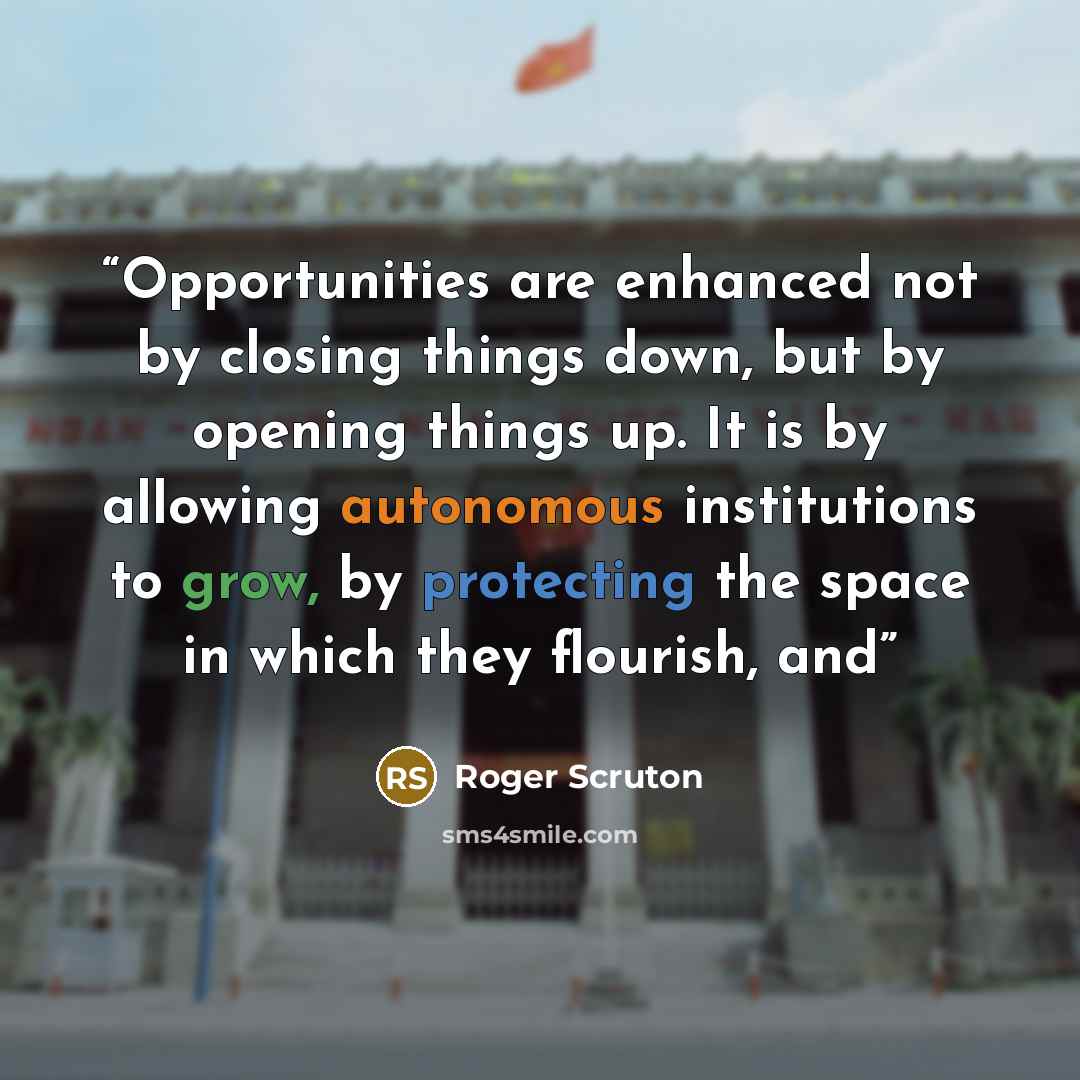 “Opportunities are enhanced not by closing things down, but by opening things up. It is by allowing autonomous institutions to grow, by protecting the space in which they flourish, and” quote by Roger Scruton