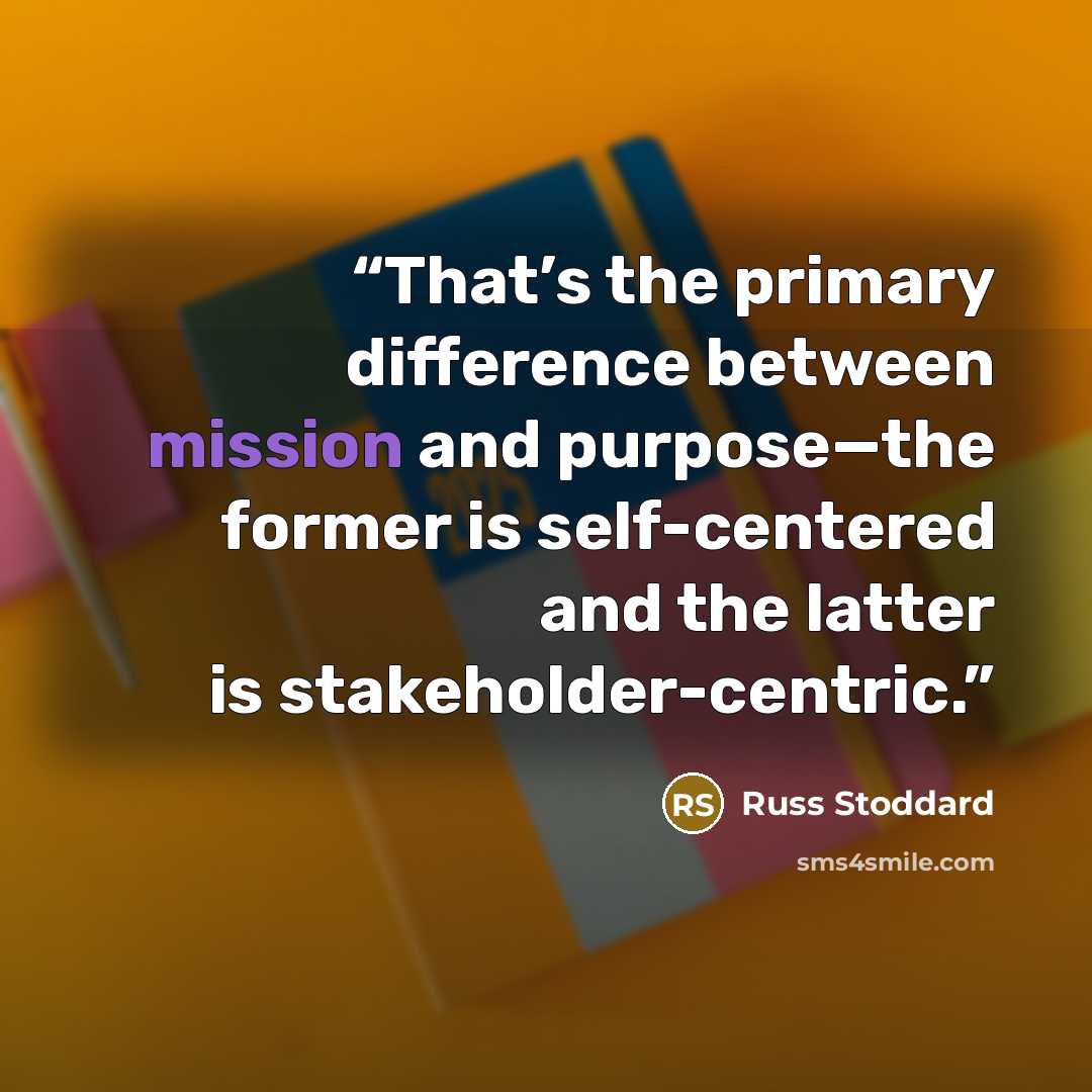 “That’s the primary difference between mission and purpose—the former is self-centered and the latter is stakeholder-centric.” quote by Russ Stoddard
