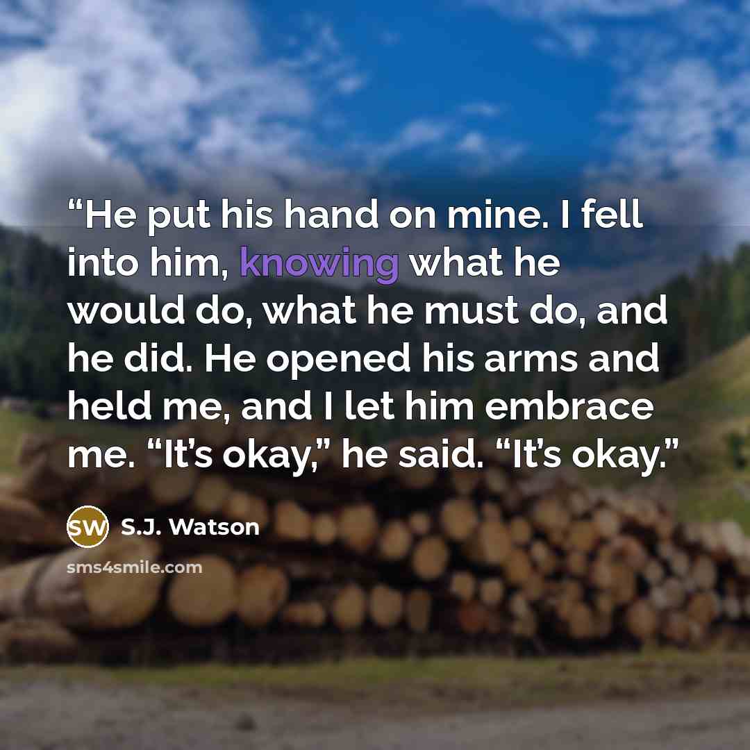 “He put his hand on mine. I fell into him, knowing what he would do, what he must do, and he did. He opened his arms and held me, and I let him embrace me. “It’s okay,” he said. “It’s okay.” quote by S.J. Watson