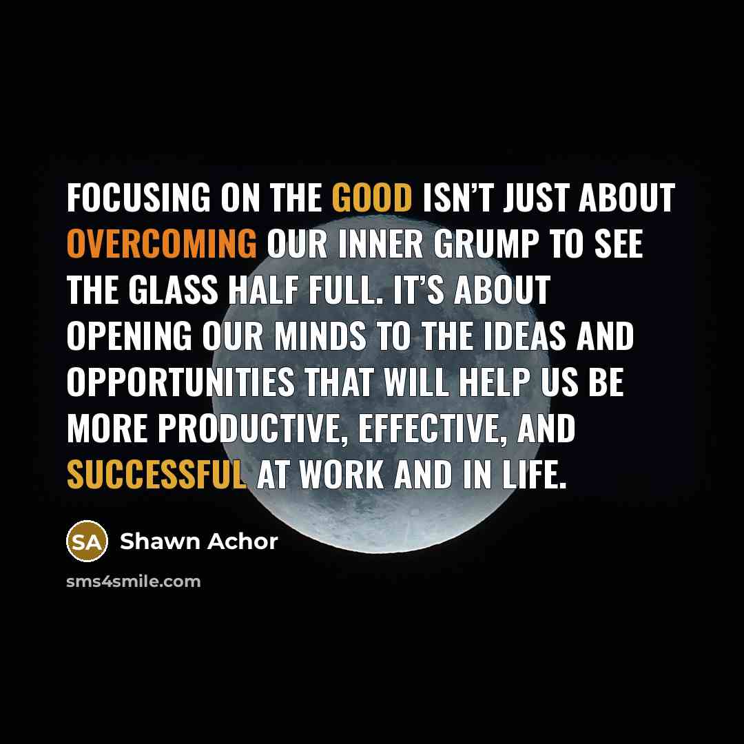 “Focusing on the good isn’t just about overcoming our inner grump to see the glass half full. It’s about opening our minds to the ideas and opportunities that will help us be more productive, effective, and successful at work and in life.” quote by Shawn Achor