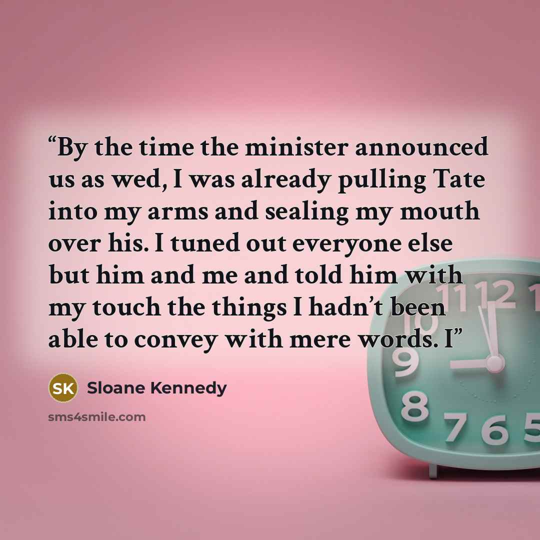 “By the time the minister announced us as wed, I was already pulling Tate into my arms and sealing my mouth over his. I tuned out everyone else but him and me and told him with my touch the things I hadn’t been able to convey with mere words. I” quote by Sloane Kennedy