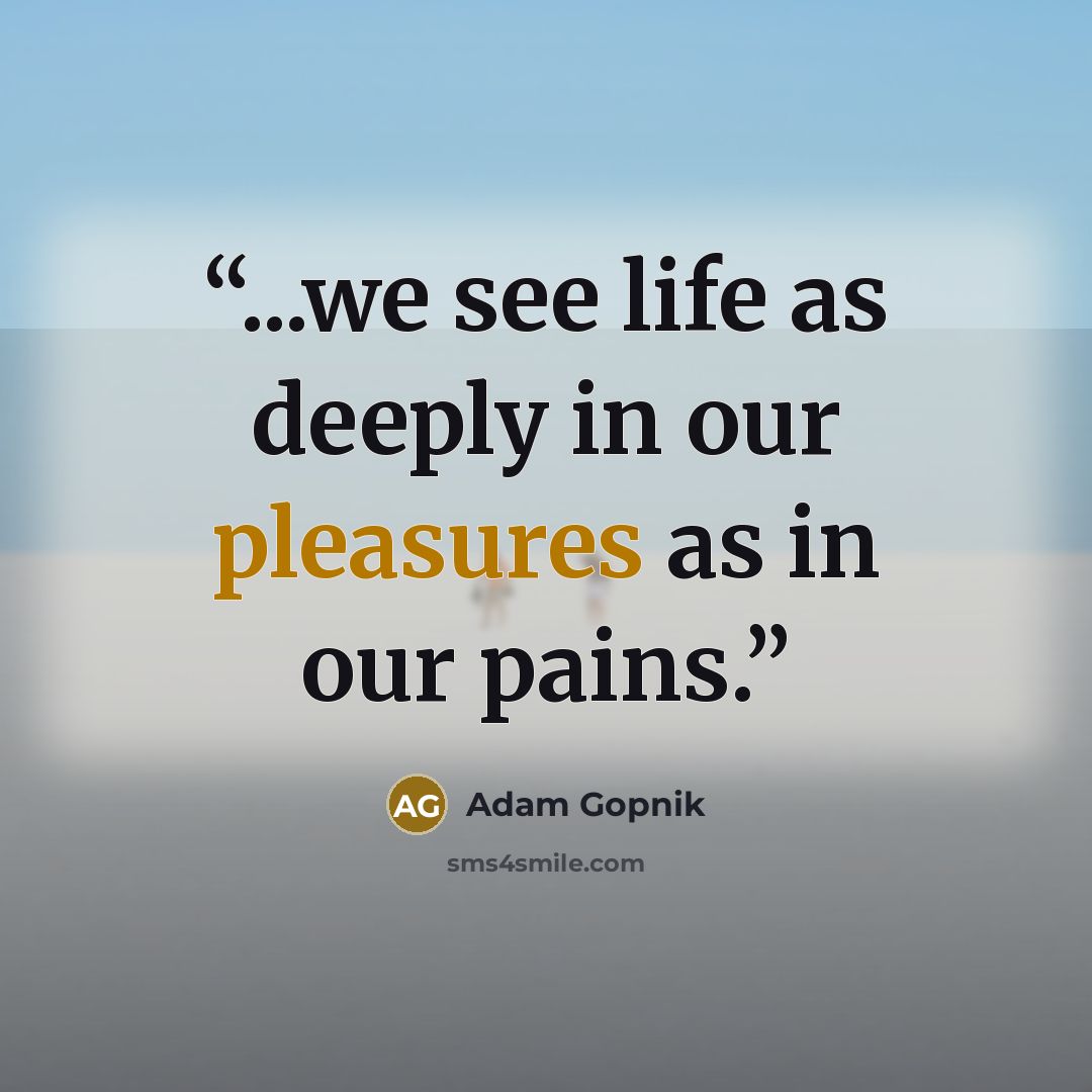 “...we see life as deeply in our pleasures as in our pains.” quote by Adam Gopnik