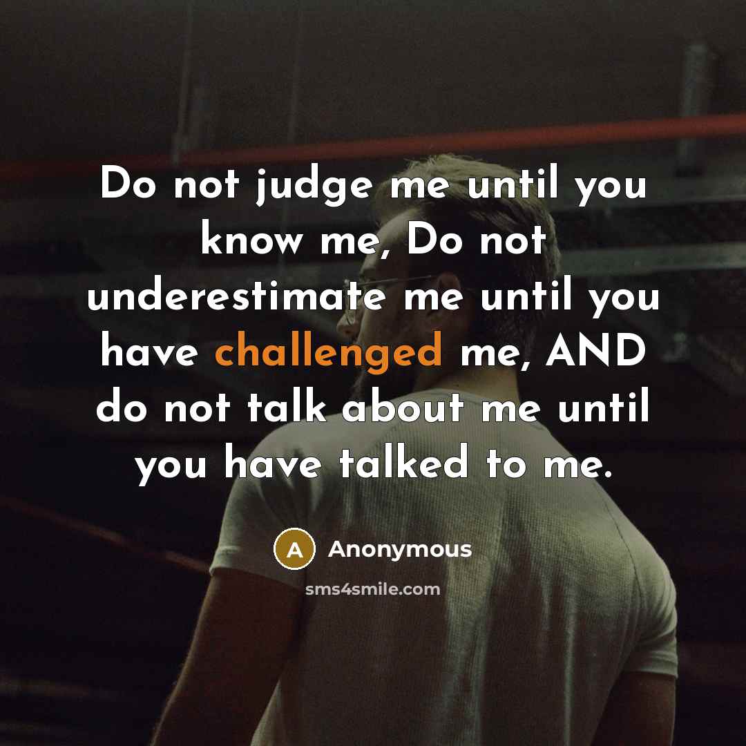 “Do not judge me until you know me, Do not underestimate me until you have challenged me, AND do not talk about me until you have talked to me.” quote by Anonymous