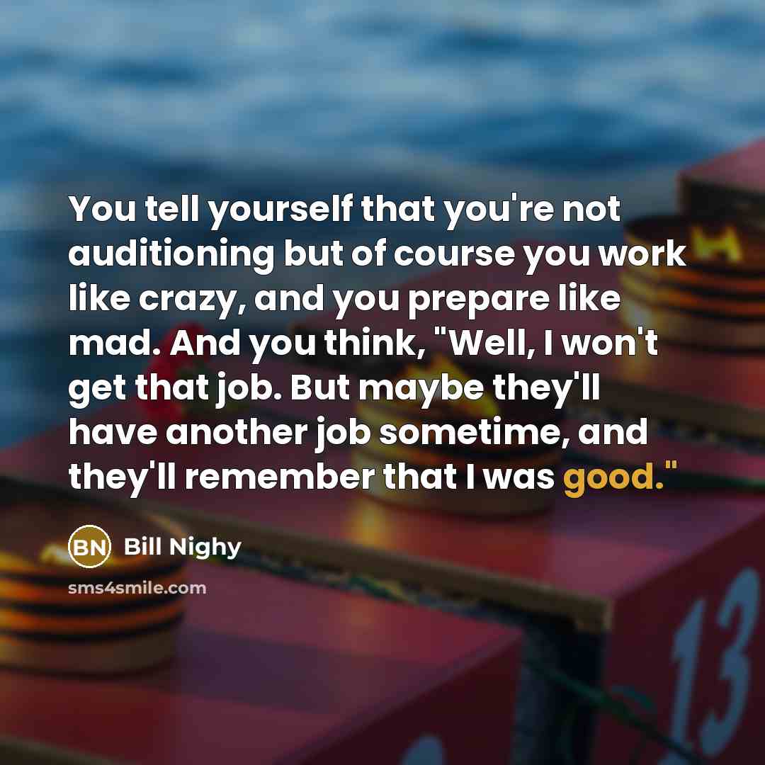 “You tell yourself that you're not auditioning but of course you work like crazy, and you prepare like mad. And you think, "Well, I won't get that job. But maybe they'll have another job sometime, and they'll remember that I was good."” quote by Bill Nighy